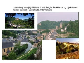 Luxemburg er mjög lítið land á milli Belgíu, Frakklands og Þýskalands. Það er staðsett í Suðurhluta Ardennafjalla. 