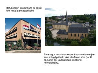 Höfuðborgin Luxemburg er þekkt  fyrir mikla bankastarfsemi. Efnahagur landsins stendur traustum fótum þar sem mörg fyrirtæki skrá starfsemi sína þar til að koma sér undan háum sköttum í heimalandinu. 