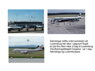 Íslendingar höfðu mikil samskipti við  Luxemburg hér áður í gegnum flugið  en þá fóru fleiri vélar á dag til Luxemburg Vöruflutningafélagið Cargolux  var í eigu Íslendinga og Luxemburgara. 