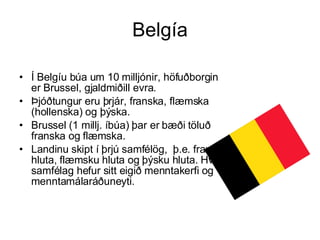 Belgía Í Belgíu búa um 10 milljónir, höfuðborgin er Brussel, gjaldmiðill evra.  Þjóðtungur eru þrjár, franska, flæmska (hollenska) og þýska.  Brussel (1 millj. íbúa) þar er bæði töluð franska og flæmska.  Landinu skipt í þrjú samfélög,  þ.e. franska hluta, flæmsku hluta og þýsku hluta. Hvert samfélag hefur sitt eigið menntakerfi og menntamálaráðuneyti. 