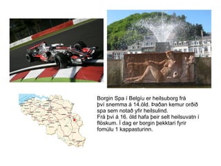 Borgin Spa í Belgíu er heilsuborg frá því snemma á 14.öld. Þaðan kemur orðið  spa sem notað yfir heilsulind. Frá þvi á 16. öld hafa þeir selt heilsuvatn í flöskum. Í dag er borgin þekktari fyrir  fomúlu 1 kappasturinn. 