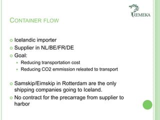 Container flow Icelandic importerSupplier in NL/BE/FR/DEGoal:ReducingtransportationcostReducing CO2 emmissionreleated to transportSamskip/Eimskip in Rotterdam are the only shipping companiesgoing to Iceland. No contract for the precarrage from supplier to harbor