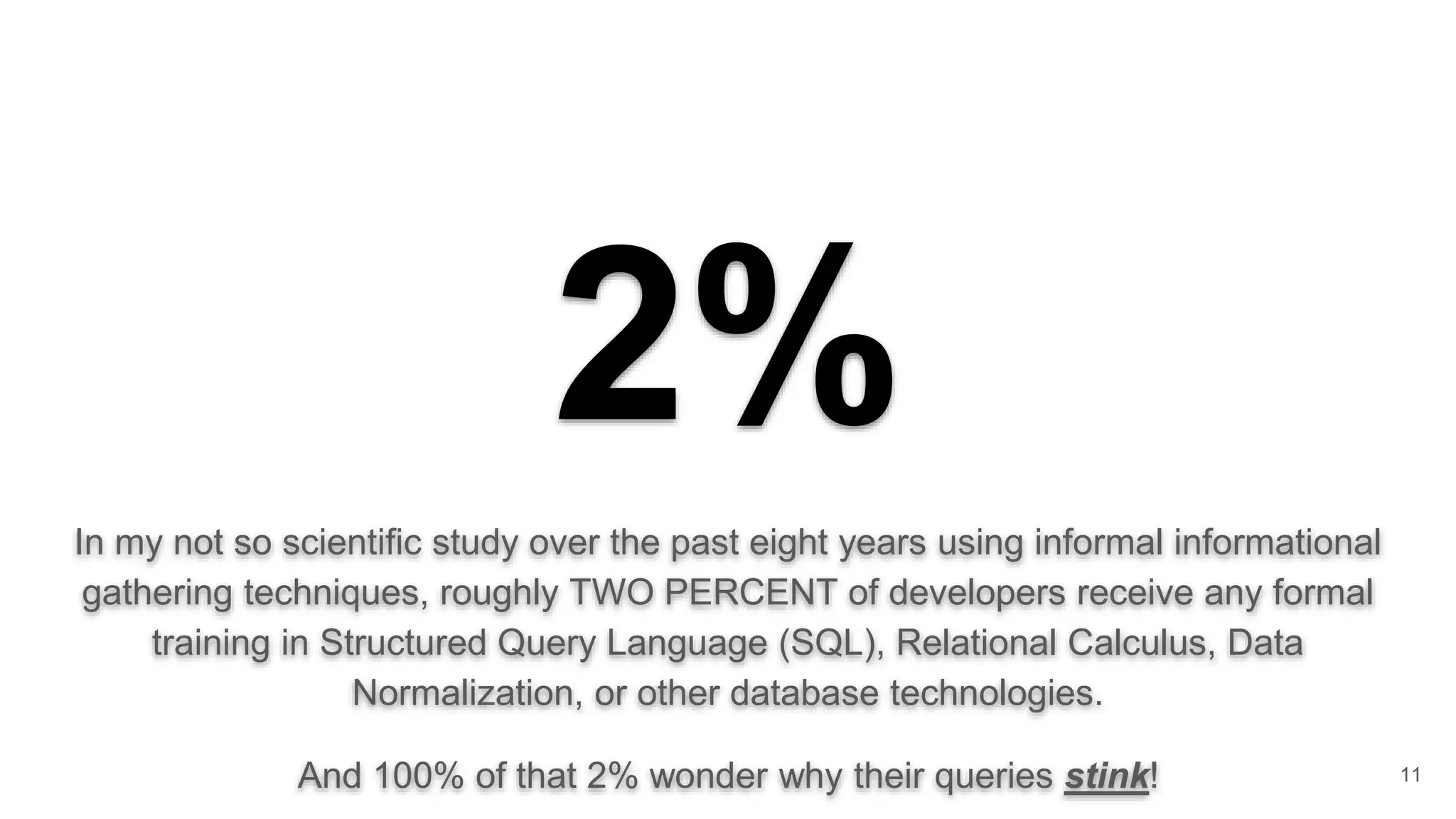 2% In my not so scientific study over the past eight years using informal informational gathering techniques, roughly TWO PERCENT of developers receive any formal training in Structured Query Language (SQL), Relational Calculus, Data Normalization, or other database technologies. And 100% of that 2% wonder why their queries stink! 11 