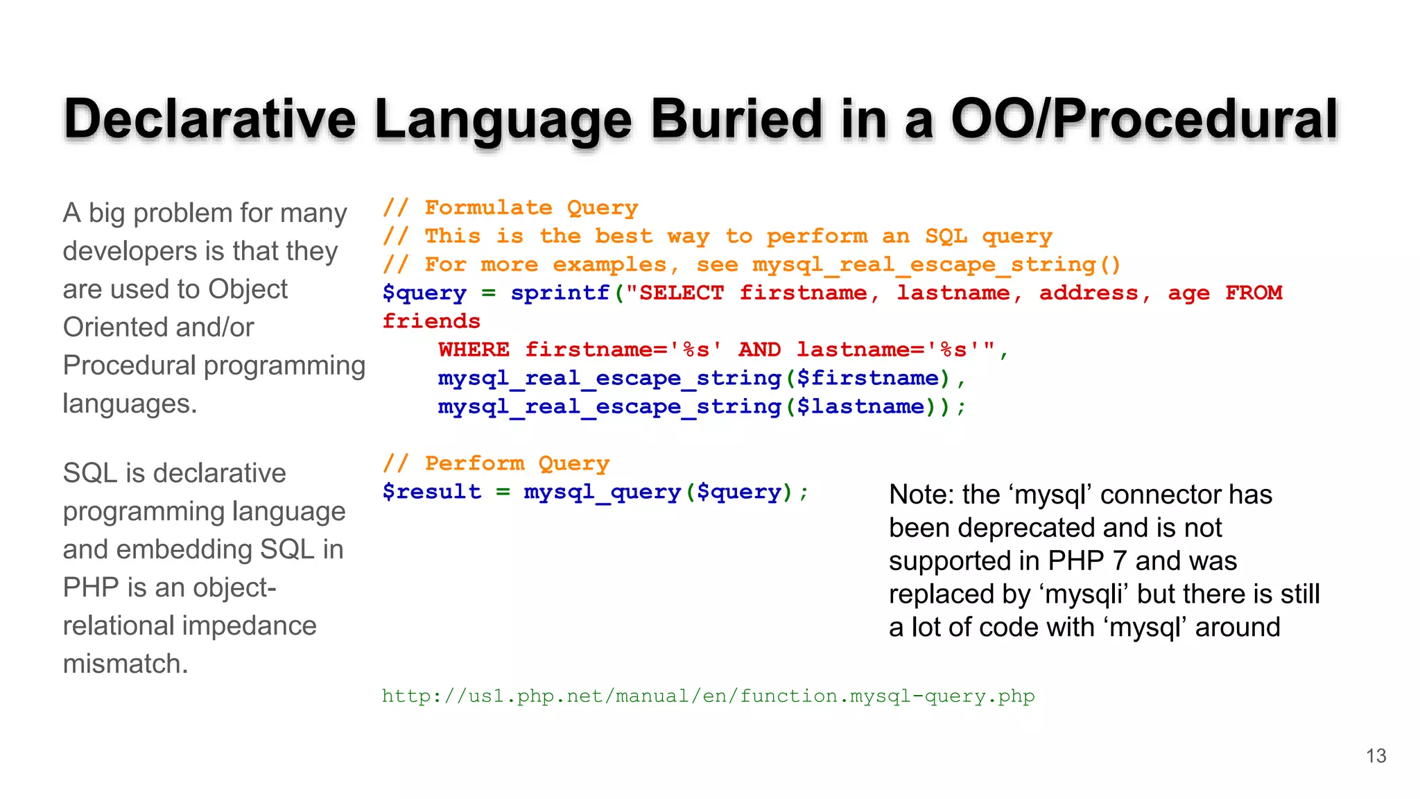Declarative Language Buried in a OO/Procedural A big problem for many developers is that they are used to Object Oriented and/or Procedural programming languages. SQL is declarative programming language and embedding SQL in PHP is an object- relational impedance mismatch. // Formulate Query // This is the best way to perform an SQL query // For more examples, see mysql_real_escape_string() $query = sprintf("SELECT firstname, lastname, address, age FROM friends WHERE firstname='%s' AND lastname='%s'", mysql_real_escape_string($firstname), mysql_real_escape_string($lastname)); // Perform Query $result = mysql_query($query); http://us1.php.net/manual/en/function.mysql-query.php 13 Note: the ‘mysql’ connector has been deprecated and is not supported in PHP 7 and was replaced by ‘mysqli’ but there is still a lot of code with ‘mysql’ around 
