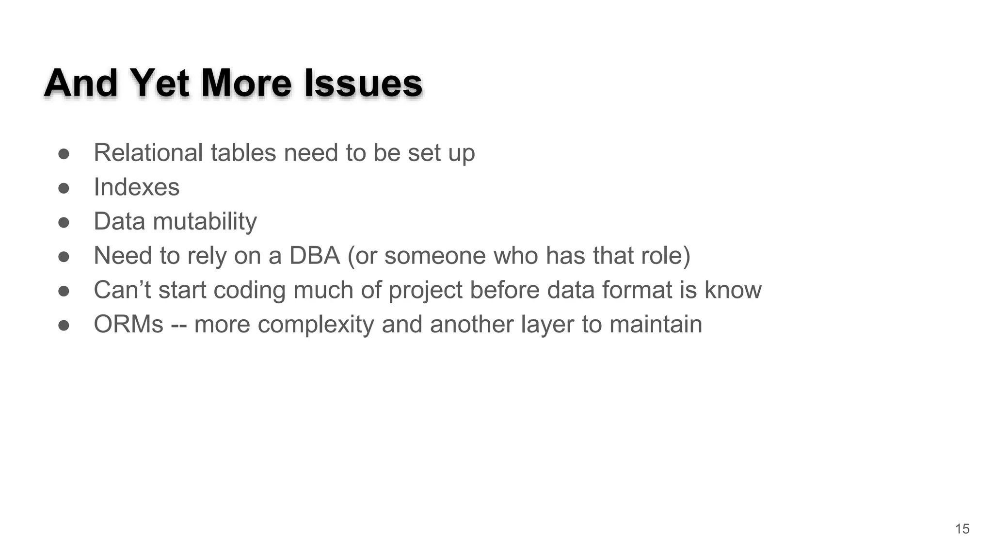 And Yet More Issues ● Relational tables need to be set up ● Indexes ● Data mutability ● Need to rely on a DBA (or someone who has that role) ● Can’t start coding much of project before data format is know ● ORMs -- more complexity and another layer to maintain 15 