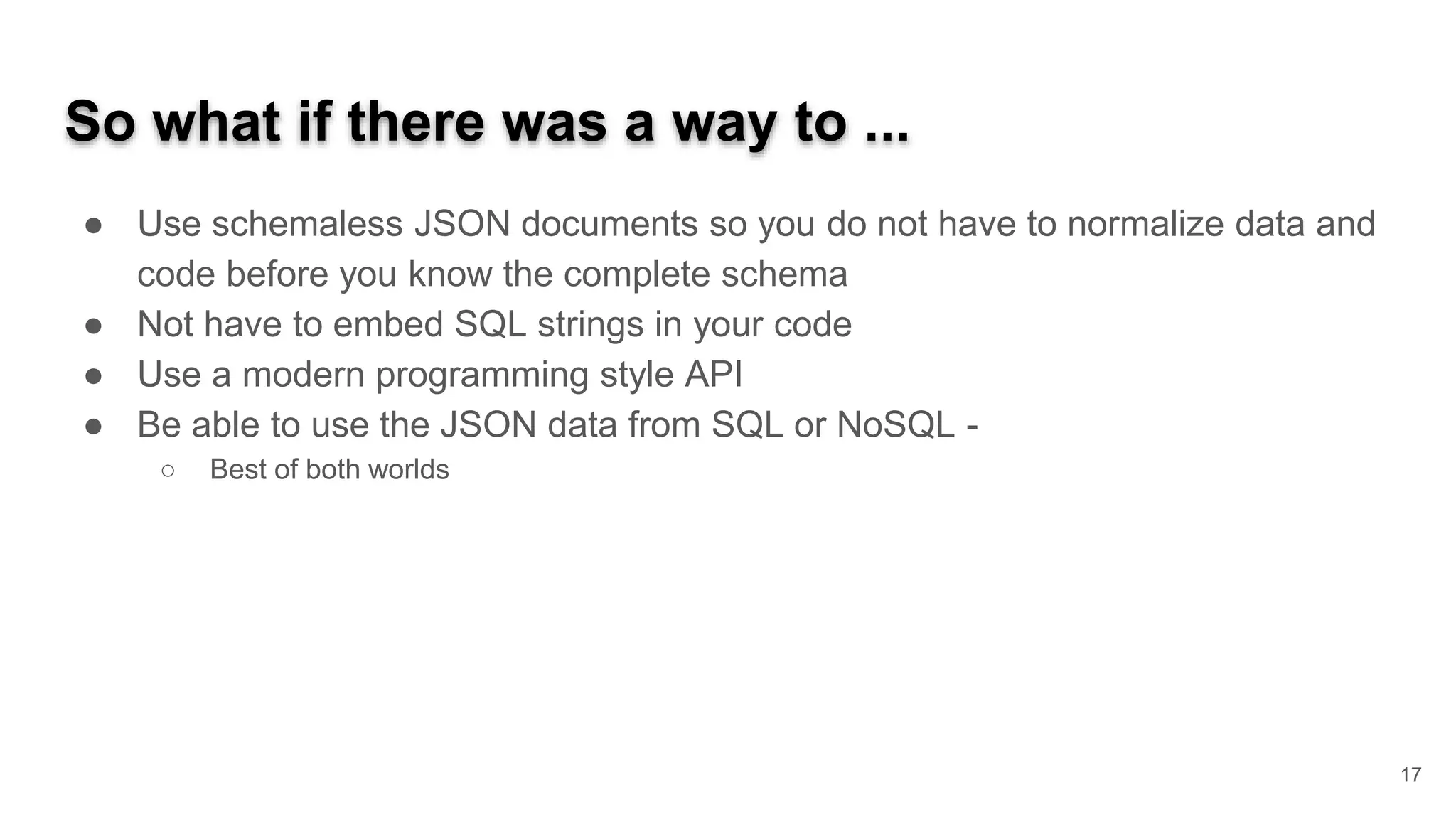 So what if there was a way to ... ● Use schemaless JSON documents so you do not have to normalize data and code before you know the complete schema ● Not have to embed SQL strings in your code ● Use a modern programming style API ● Be able to use the JSON data from SQL or NoSQL - ○ Best of both worlds 17 
