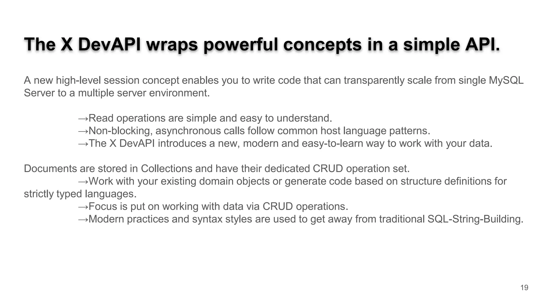 The X DevAPI wraps powerful concepts in a simple API. A new high-level session concept enables you to write code that can transparently scale from single MySQL Server to a multiple server environment. →Read operations are simple and easy to understand. →Non-blocking, asynchronous calls follow common host language patterns. →The X DevAPI introduces a new, modern and easy-to-learn way to work with your data. Documents are stored in Collections and have their dedicated CRUD operation set. →Work with your existing domain objects or generate code based on structure definitions for strictly typed languages. →Focus is put on working with data via CRUD operations. →Modern practices and syntax styles are used to get away from traditional SQL-String-Building. 19 