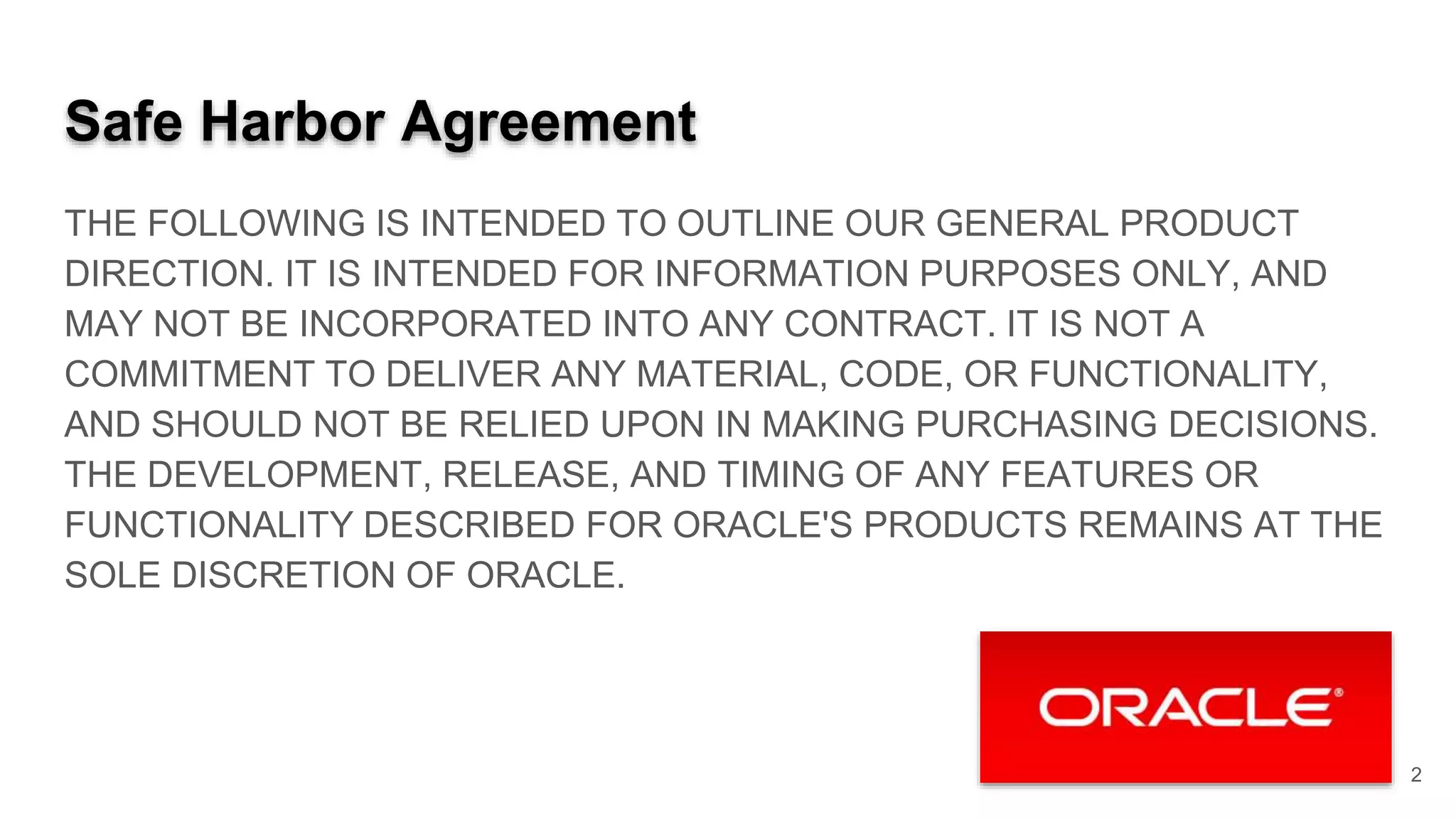 Safe Harbor Agreement THE FOLLOWING IS INTENDED TO OUTLINE OUR GENERAL PRODUCT DIRECTION. IT IS INTENDED FOR INFORMATION PURPOSES ONLY, AND MAY NOT BE INCORPORATED INTO ANY CONTRACT. IT IS NOT A COMMITMENT TO DELIVER ANY MATERIAL, CODE, OR FUNCTIONALITY, AND SHOULD NOT BE RELIED UPON IN MAKING PURCHASING DECISIONS. THE DEVELOPMENT, RELEASE, AND TIMING OF ANY FEATURES OR FUNCTIONALITY DESCRIBED FOR ORACLE'S PRODUCTS REMAINS AT THE SOLE DISCRETION OF ORACLE. 2 