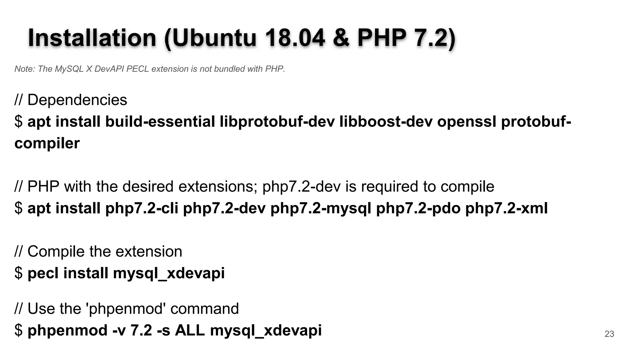 Installation (Ubuntu 18.04 & PHP 7.2) Note: The MySQL X DevAPI PECL extension is not bundled with PHP. // Dependencies $ apt install build-essential libprotobuf-dev libboost-dev openssl protobuf- compiler // PHP with the desired extensions; php7.2-dev is required to compile $ apt install php7.2-cli php7.2-dev php7.2-mysql php7.2-pdo php7.2-xml // Compile the extension $ pecl install mysql_xdevapi // Use the 'phpenmod' command $ phpenmod -v 7.2 -s ALL mysql_xdevapi 23 