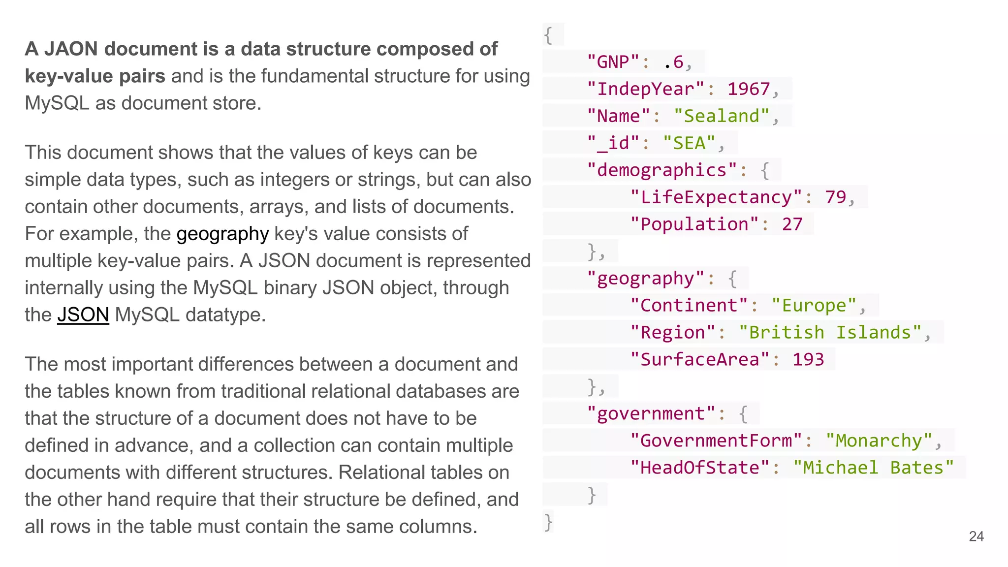 A JAON document is a data structure composed of key-value pairs and is the fundamental structure for using MySQL as document store. This document shows that the values of keys can be simple data types, such as integers or strings, but can also contain other documents, arrays, and lists of documents. For example, the geography key's value consists of multiple key-value pairs. A JSON document is represented internally using the MySQL binary JSON object, through the JSON MySQL datatype. The most important differences between a document and the tables known from traditional relational databases are that the structure of a document does not have to be defined in advance, and a collection can contain multiple documents with different structures. Relational tables on the other hand require that their structure be defined, and all rows in the table must contain the same columns. { "GNP": .6, "IndepYear": 1967, "Name": "Sealand", "_id": "SEA", "demographics": { "LifeExpectancy": 79, "Population": 27 }, "geography": { "Continent": "Europe", "Region": "British Islands", "SurfaceArea": 193 }, "government": { "GovernmentForm": "Monarchy", "HeadOfState": "Michael Bates" } } 24 