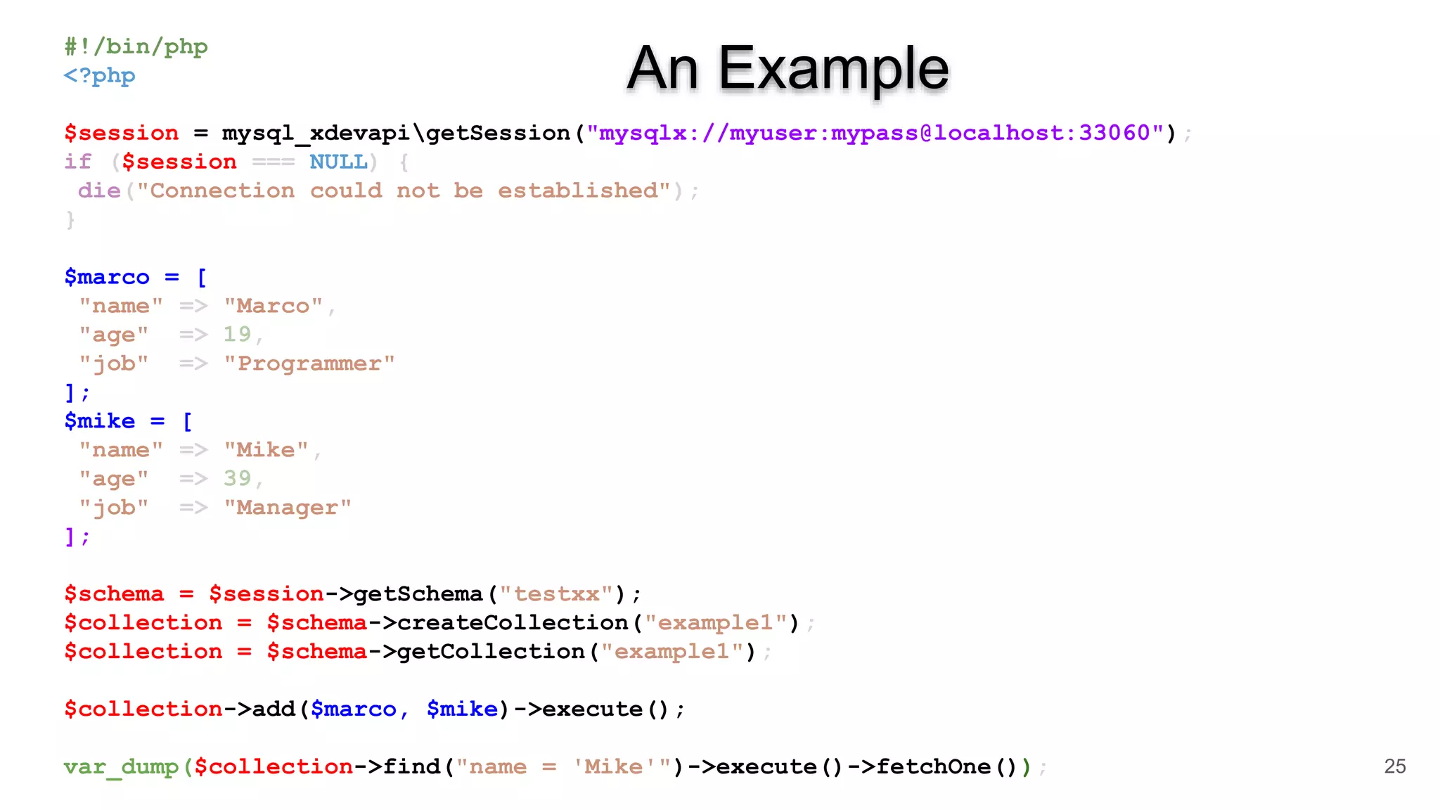 #!/bin/php <?php $session = mysql_xdevapigetSession("mysqlx://myuser:mypass@localhost:33060"); if ($session === NULL) { die("Connection could not be established"); } $marco = [ "name" => "Marco", "age" => 19, "job" => "Programmer" ]; $mike = [ "name" => "Mike", "age" => 39, "job" => "Manager" ]; $schema = $session->getSchema("testxx"); $collection = $schema->createCollection("example1"); $collection = $schema->getCollection("example1"); $collection->add($marco, $mike)->execute(); var_dump($collection->find("name = 'Mike'")->execute()->fetchOne()); 25 An Example 