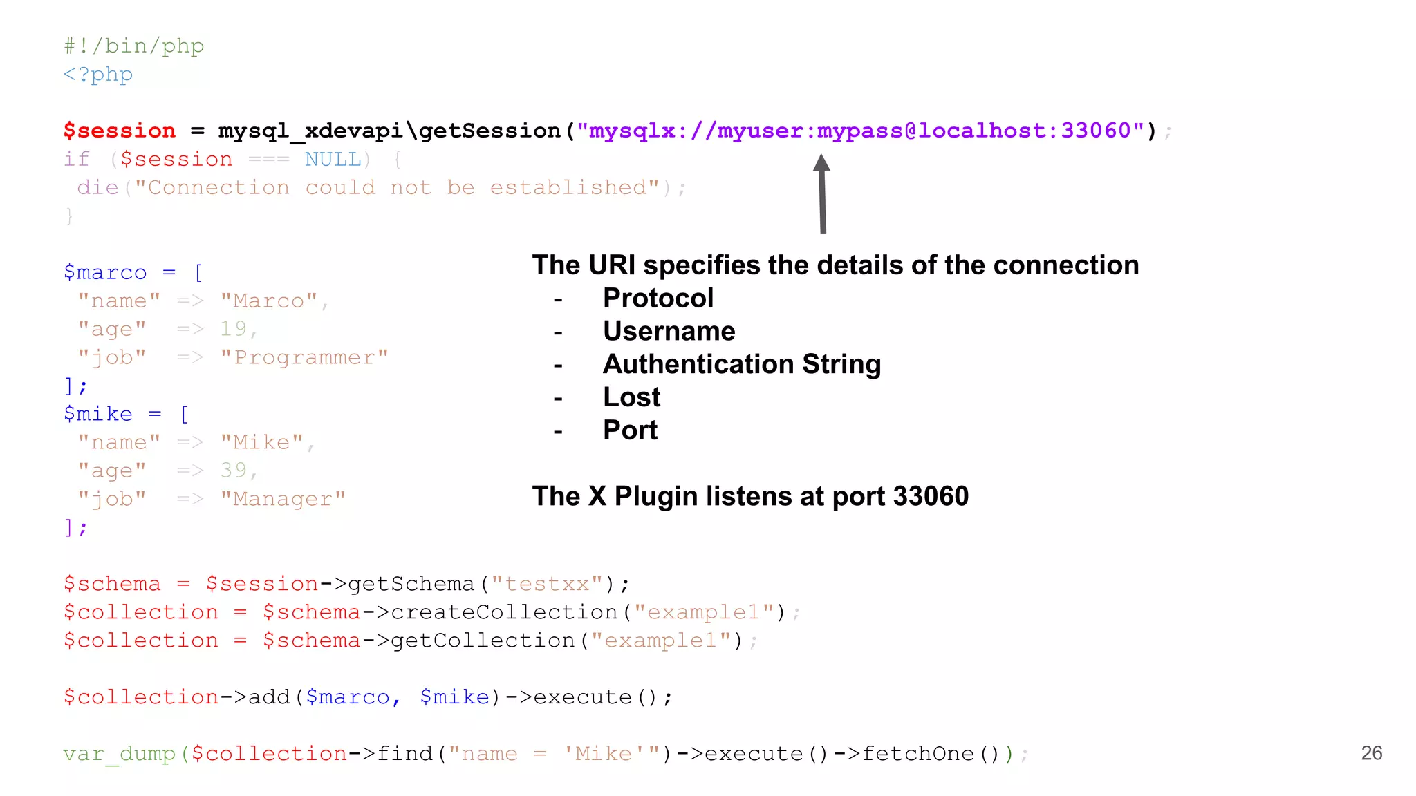 #!/bin/php <?php $session = mysql_xdevapigetSession("mysqlx://myuser:mypass@localhost:33060"); if ($session === NULL) { die("Connection could not be established"); } $marco = [ "name" => "Marco", "age" => 19, "job" => "Programmer" ]; $mike = [ "name" => "Mike", "age" => 39, "job" => "Manager" ]; $schema = $session->getSchema("testxx"); $collection = $schema->createCollection("example1"); $collection = $schema->getCollection("example1"); $collection->add($marco, $mike)->execute(); var_dump($collection->find("name = 'Mike'")->execute()->fetchOne()); 26 The URI specifies the details of the connection - Protocol - Username - Authentication String - Lost - Port The X Plugin listens at port 33060 