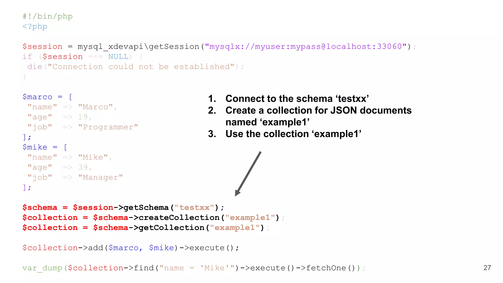 #!/bin/php <?php $session = mysql_xdevapigetSession("mysqlx://myuser:mypass@localhost:33060"); if ($session === NULL) { die("Connection could not be established"); } $marco = [ "name" => "Marco", "age" => 19, "job" => "Programmer" ]; $mike = [ "name" => "Mike", "age" => 39, "job" => "Manager" ]; $schema = $session->getSchema("testxx"); $collection = $schema->createCollection("example1"); $collection = $schema->getCollection("example1"); $collection->add($marco, $mike)->execute(); var_dump($collection->find("name = 'Mike'")->execute()->fetchOne()); 27 1. Connect to the schema ‘testxx’ 2. Create a collection for JSON documents named ‘example1’ 3. Use the collection ‘example1’ 