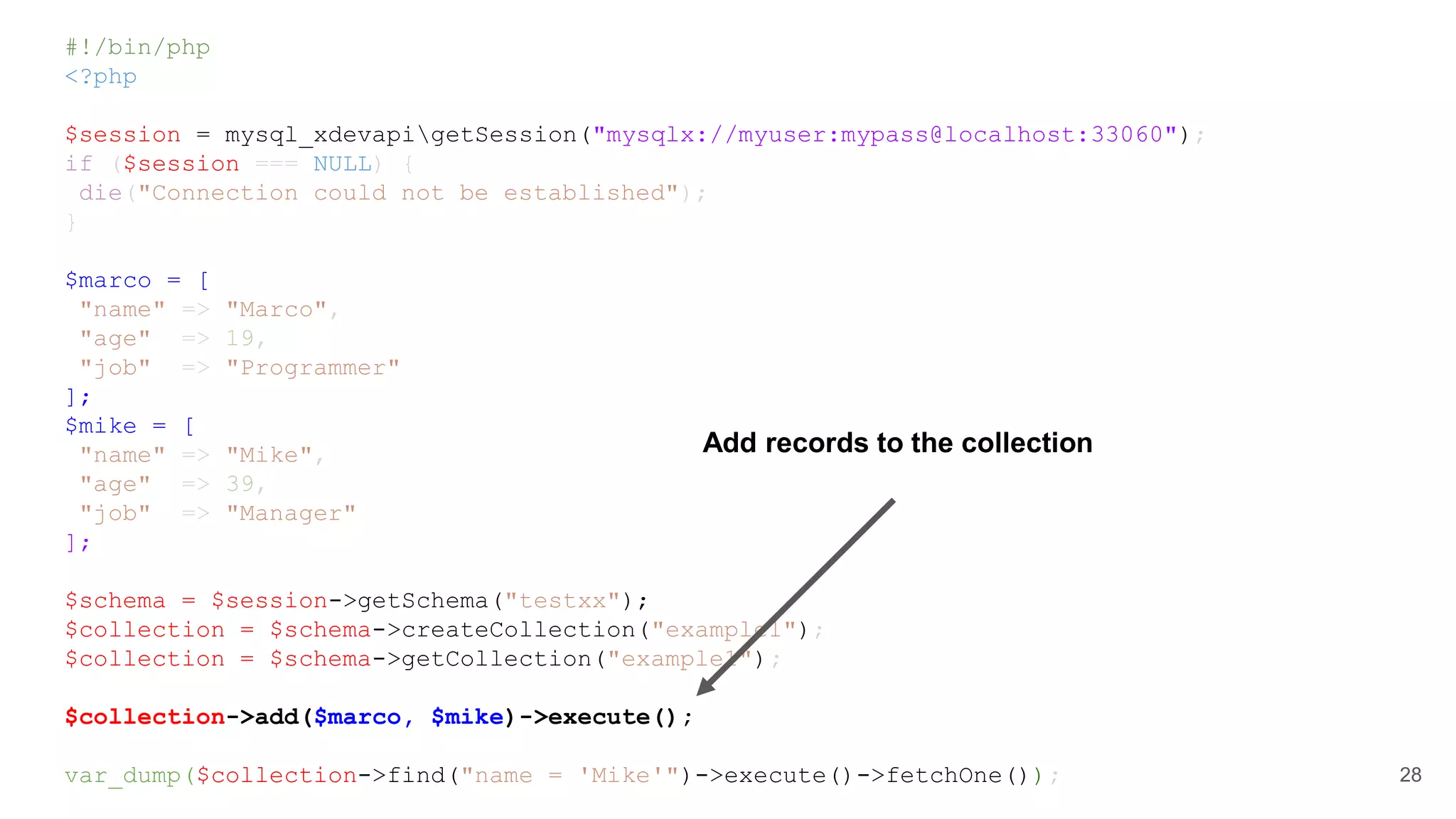 #!/bin/php <?php $session = mysql_xdevapigetSession("mysqlx://myuser:mypass@localhost:33060"); if ($session === NULL) { die("Connection could not be established"); } $marco = [ "name" => "Marco", "age" => 19, "job" => "Programmer" ]; $mike = [ "name" => "Mike", "age" => 39, "job" => "Manager" ]; $schema = $session->getSchema("testxx"); $collection = $schema->createCollection("example1"); $collection = $schema->getCollection("example1"); $collection->add($marco, $mike)->execute(); var_dump($collection->find("name = 'Mike'")->execute()->fetchOne()); 28 Add records to the collection 