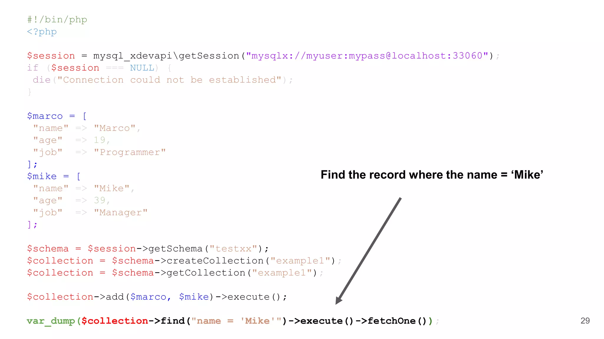 #!/bin/php <?php $session = mysql_xdevapigetSession("mysqlx://myuser:mypass@localhost:33060"); if ($session === NULL) { die("Connection could not be established"); } $marco = [ "name" => "Marco", "age" => 19, "job" => "Programmer" ]; $mike = [ "name" => "Mike", "age" => 39, "job" => "Manager" ]; $schema = $session->getSchema("testxx"); $collection = $schema->createCollection("example1"); $collection = $schema->getCollection("example1"); $collection->add($marco, $mike)->execute(); var_dump($collection->find("name = 'Mike'")->execute()->fetchOne()); 29 Find the record where the name = ‘Mike’ 