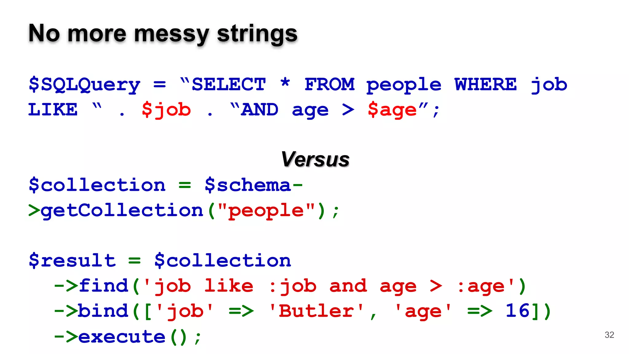 No more messy strings $SQLQuery = “SELECT * FROM people WHERE job LIKE “ . $job . “AND age > $age”; Versus $collection = $schema- >getCollection("people"); $result = $collection ->find('job like :job and age > :age') ->bind(['job' => 'Butler', 'age' => 16]) ->execute(); 32 