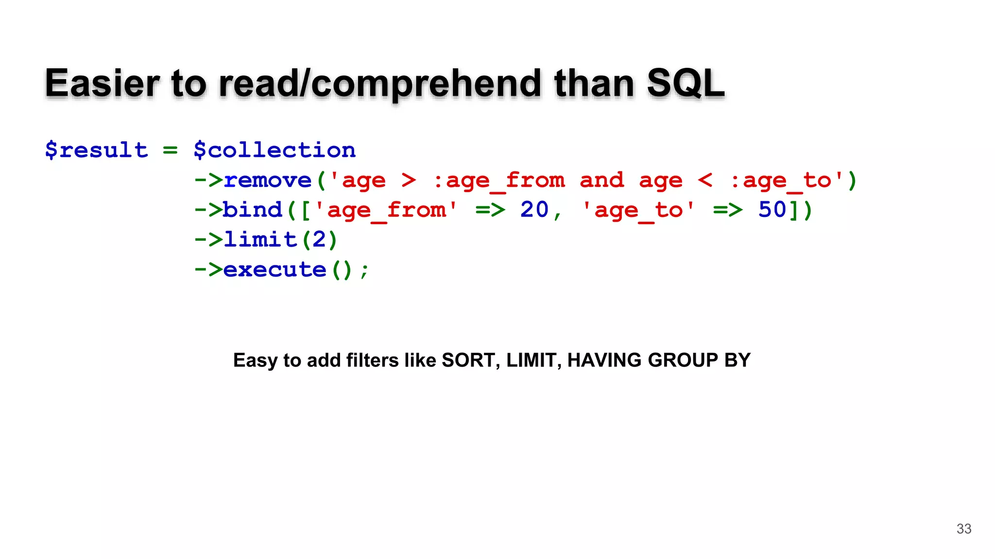 Easier to read/comprehend than SQL $result = $collection ->remove('age > :age_from and age < :age_to') ->bind(['age_from' => 20, 'age_to' => 50]) ->limit(2) ->execute(); 33 Easy to add filters like SORT, LIMIT, HAVING GROUP BY 