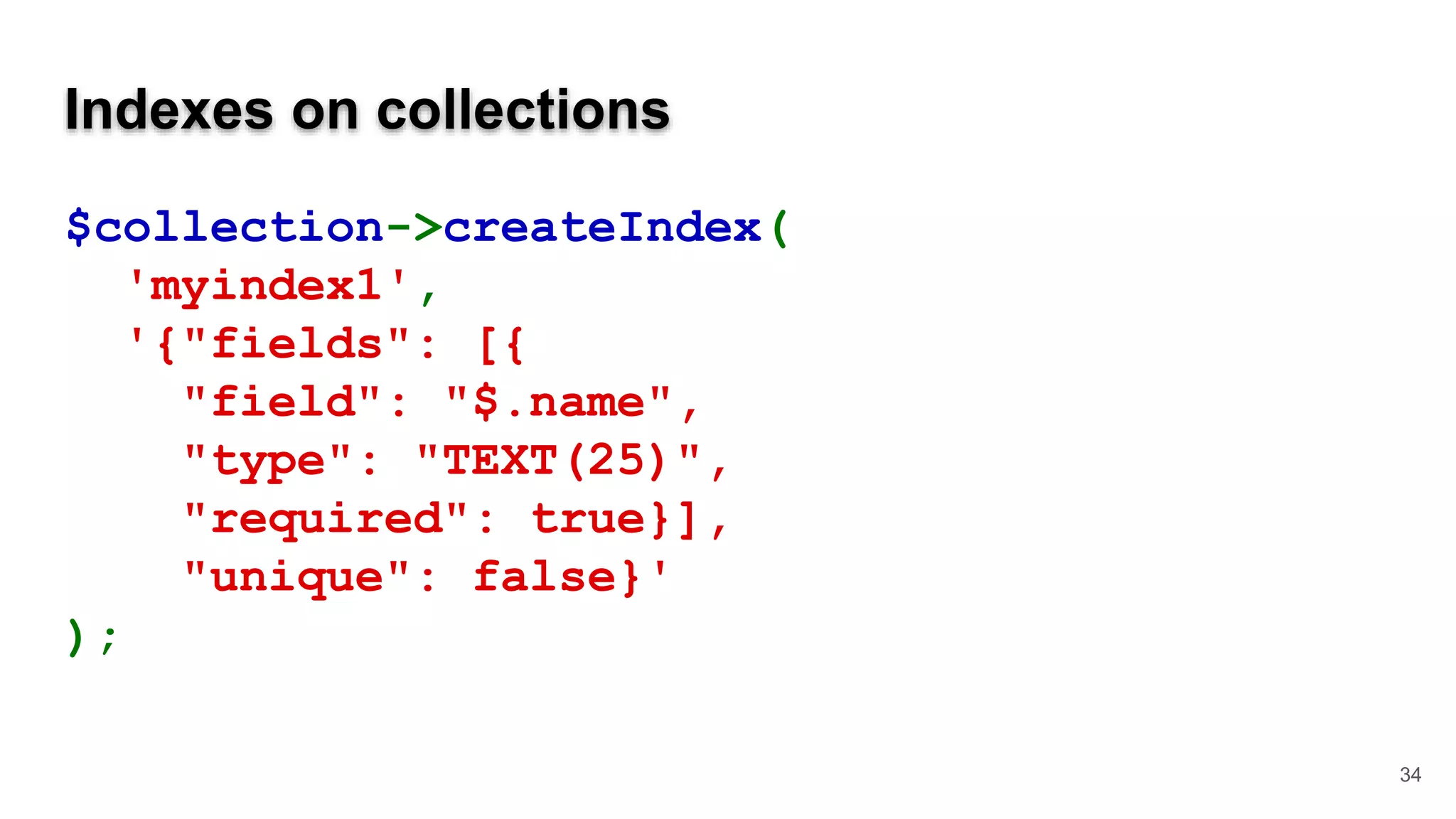 Indexes on collections $collection->createIndex( 'myindex1', '{"fields": [{ "field": "$.name", "type": "TEXT(25)", "required": true}], "unique": false}' ); 34 