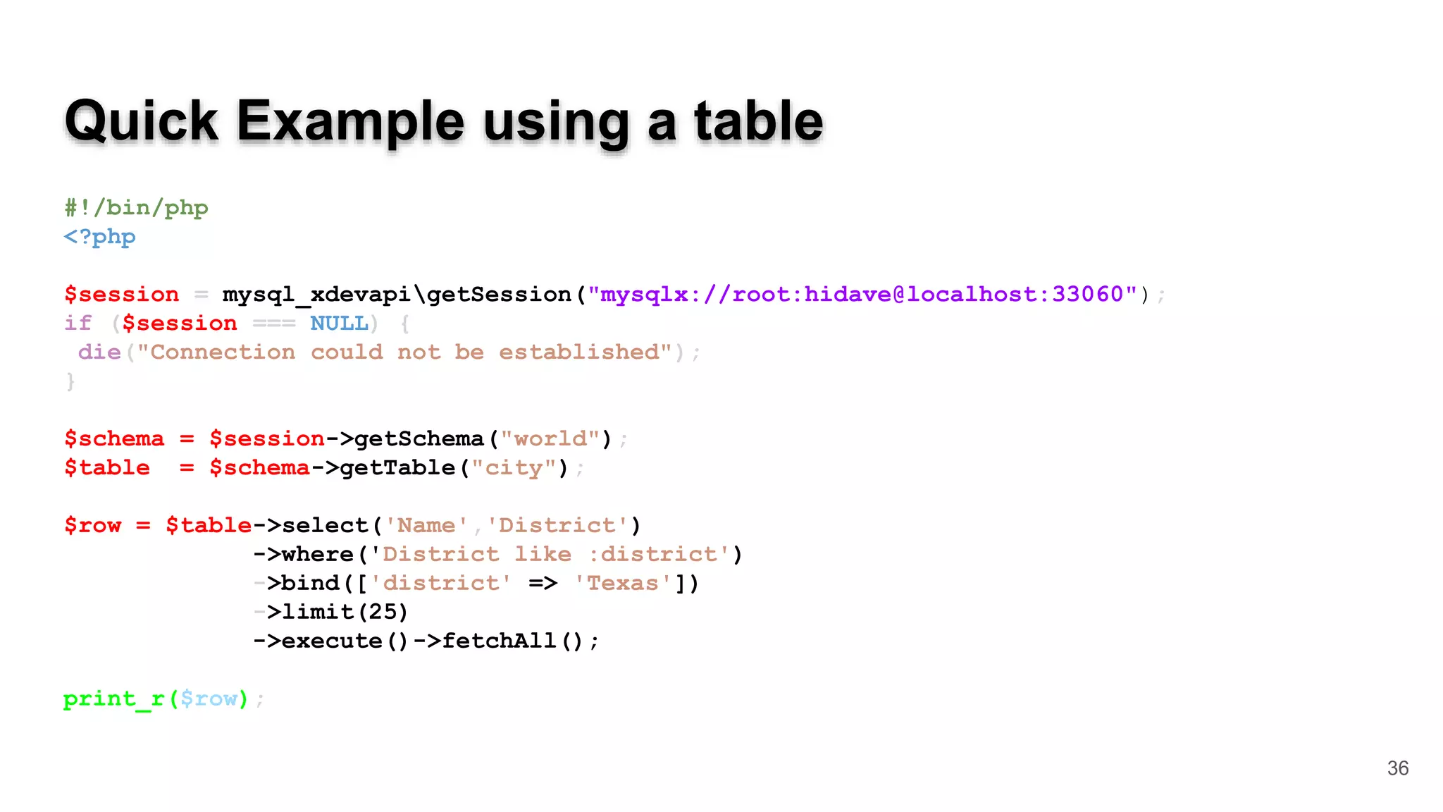 Quick Example using a table #!/bin/php <?php $session = mysql_xdevapigetSession("mysqlx://root:hidave@localhost:33060"); if ($session === NULL) { die("Connection could not be established"); } $schema = $session->getSchema("world"); $table = $schema->getTable("city"); $row = $table->select('Name','District') ->where('District like :district') ->bind(['district' => 'Texas']) ->limit(25) ->execute()->fetchAll(); print_r($row); 36 