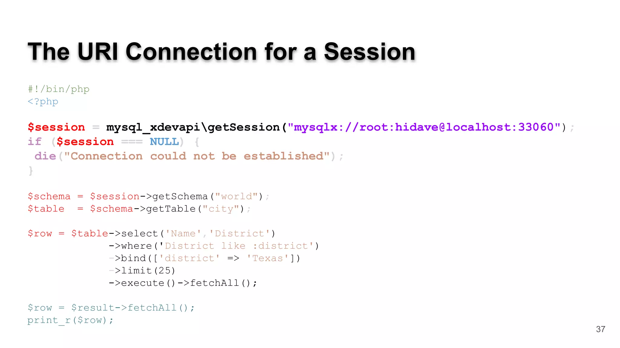 The URI Connection for a Session #!/bin/php <?php $session = mysql_xdevapigetSession("mysqlx://root:hidave@localhost:33060"); if ($session === NULL) { die("Connection could not be established"); } $schema = $session->getSchema("world"); $table = $schema->getTable("city"); $row = $table->select('Name','District') ->where('District like :district') ->bind(['district' => 'Texas']) ->limit(25) ->execute()->fetchAll(); $row = $result->fetchAll(); print_r($row); 37 