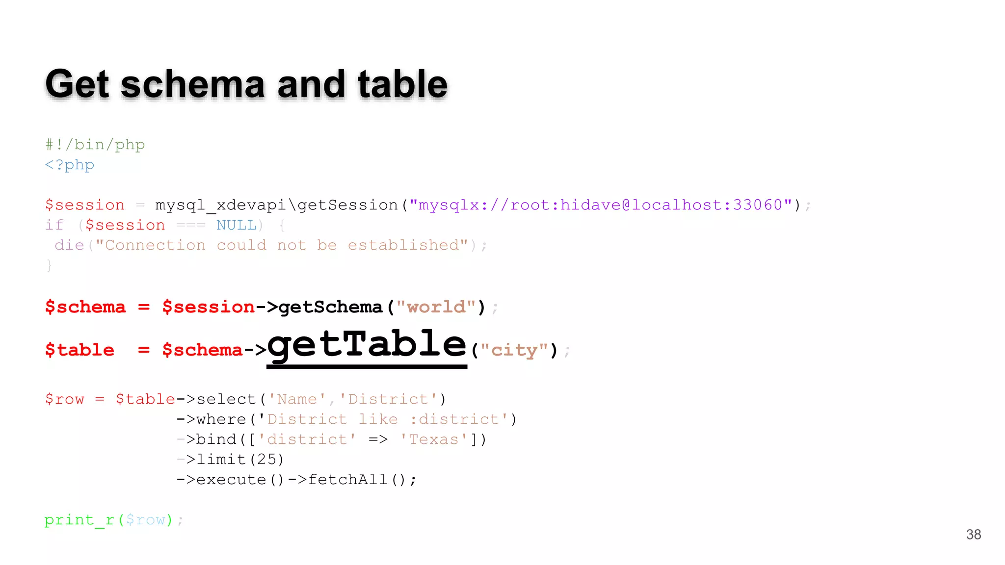 Get schema and table #!/bin/php <?php $session = mysql_xdevapigetSession("mysqlx://root:hidave@localhost:33060"); if ($session === NULL) { die("Connection could not be established"); } $schema = $session->getSchema("world"); $table = $schema->getTable("city"); $row = $table->select('Name','District') ->where('District like :district') ->bind(['district' => 'Texas']) ->limit(25) ->execute()->fetchAll(); print_r($row); 38 