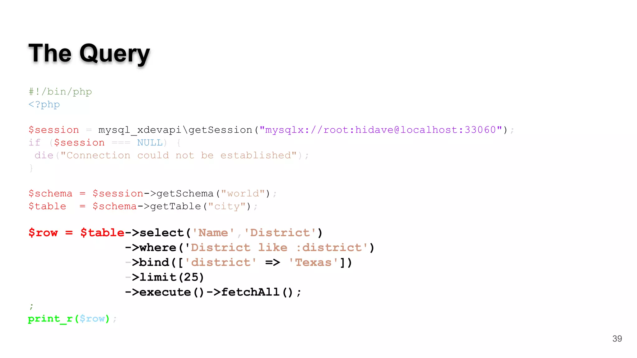 The Query #!/bin/php <?php $session = mysql_xdevapigetSession("mysqlx://root:hidave@localhost:33060"); if ($session === NULL) { die("Connection could not be established"); } $schema = $session->getSchema("world"); $table = $schema->getTable("city"); $row = $table->select('Name','District') ->where('District like :district') ->bind(['district' => 'Texas']) ->limit(25) ->execute()->fetchAll(); ; print_r($row); 39 