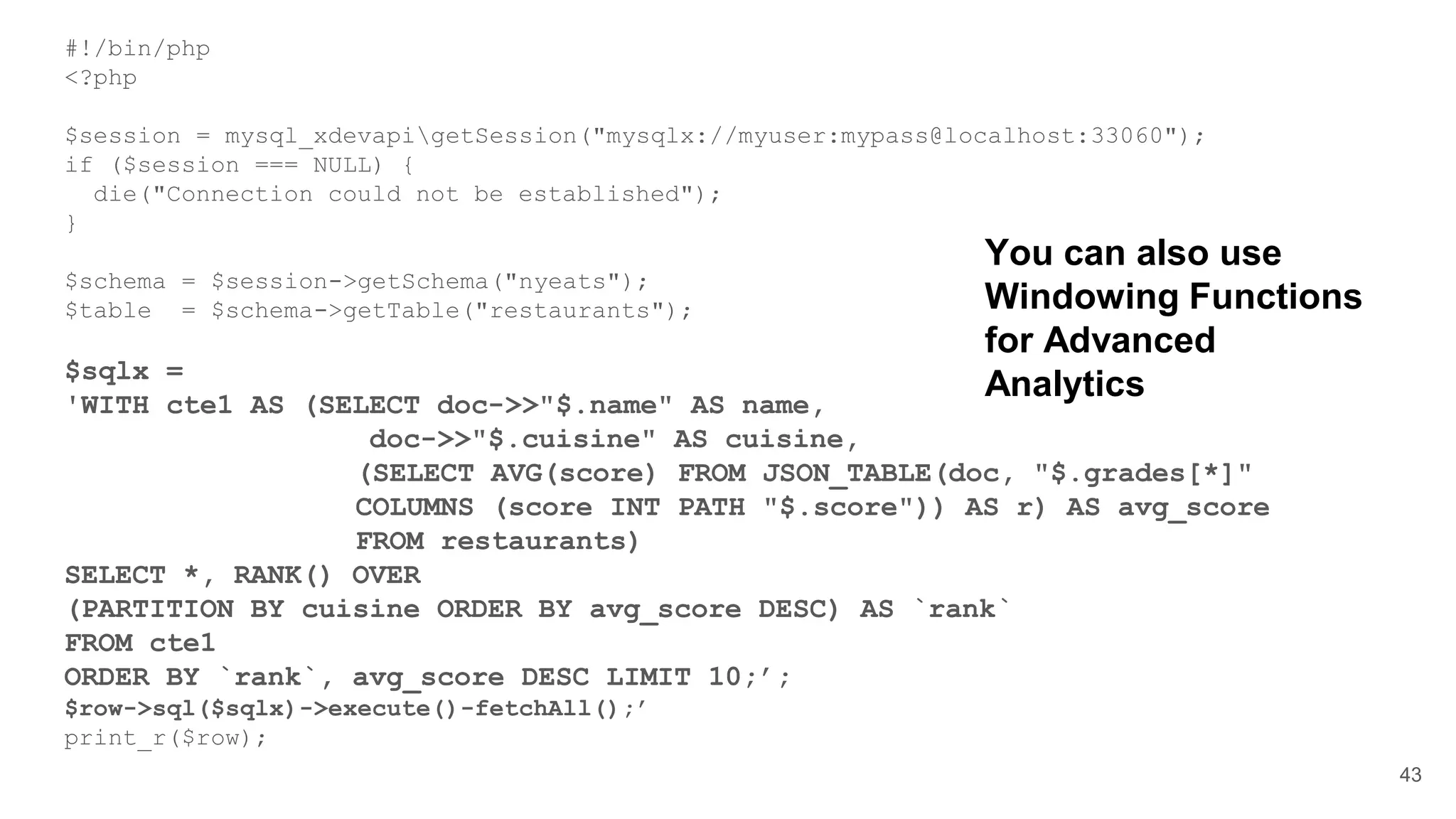 #!/bin/php <?php $session = mysql_xdevapigetSession("mysqlx://myuser:mypass@localhost:33060"); if ($session === NULL) { die("Connection could not be established"); } $schema = $session->getSchema("nyeats"); $table = $schema->getTable("restaurants"); $sqlx = 'WITH cte1 AS (SELECT doc->>"$.name" AS name, doc->>"$.cuisine" AS cuisine, (SELECT AVG(score) FROM JSON_TABLE(doc, "$.grades[*]" COLUMNS (score INT PATH "$.score")) AS r) AS avg_score FROM restaurants) SELECT *, RANK() OVER (PARTITION BY cuisine ORDER BY avg_score DESC) AS `rank` FROM cte1 ORDER BY `rank`, avg_score DESC LIMIT 10;’; $row->sql($sqlx)->execute()-fetchAll();’ print_r($row); 43 You can also use Windowing Functions for Advanced Analytics 