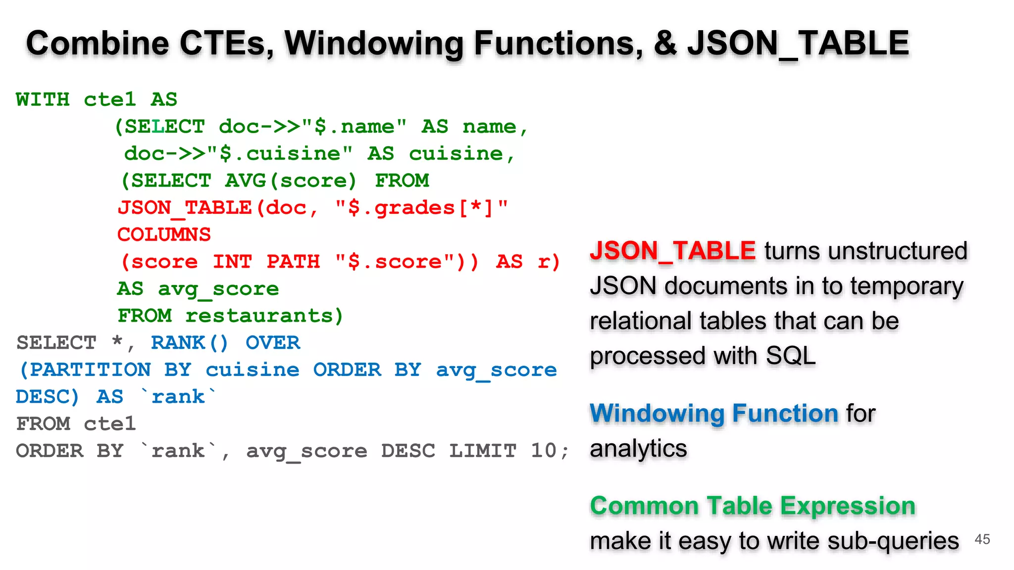 Combine CTEs, Windowing Functions, & JSON_TABLE WITH cte1 AS (SELECT doc->>"$.name" AS name, doc->>"$.cuisine" AS cuisine, (SELECT AVG(score) FROM JSON_TABLE(doc, "$.grades[*]" COLUMNS (score INT PATH "$.score")) AS r) AS avg_score FROM restaurants) SELECT *, RANK() OVER (PARTITION BY cuisine ORDER BY avg_score DESC) AS `rank` FROM cte1 ORDER BY `rank`, avg_score DESC LIMIT 10; JSON_TABLE turns unstructured JSON documents in to temporary relational tables that can be processed with SQL Windowing Function for analytics Common Table Expression make it easy to write sub-queries 45 