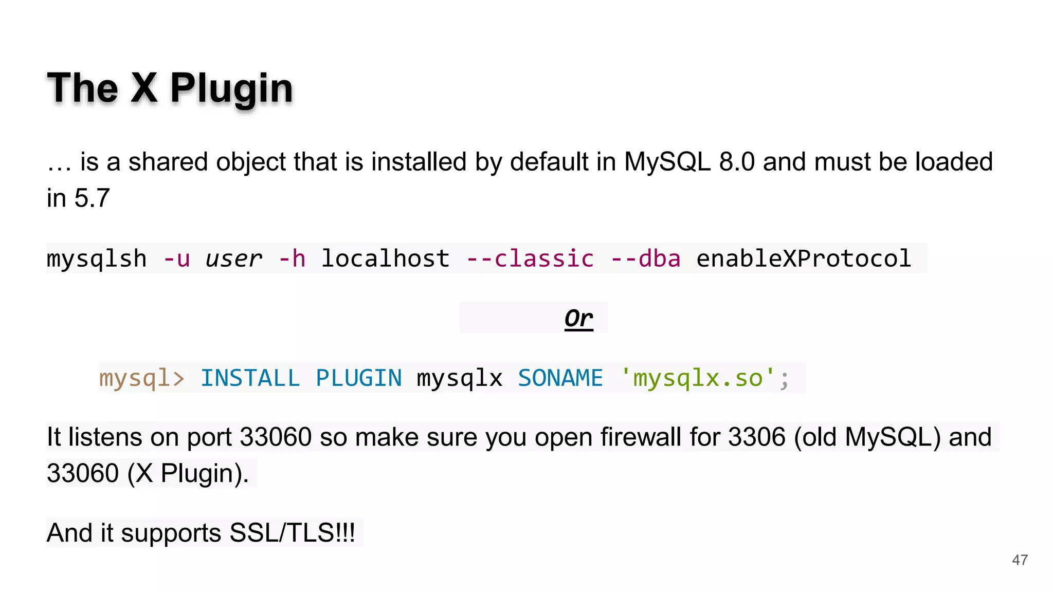 The X Plugin … is a shared object that is installed by default in MySQL 8.0 and must be loaded in 5.7 mysqlsh -u user -h localhost --classic --dba enableXProtocol Or mysql> INSTALL PLUGIN mysqlx SONAME 'mysqlx.so'; It listens on port 33060 so make sure you open firewall for 3306 (old MySQL) and 33060 (X Plugin). And it supports SSL/TLS!!! 47 