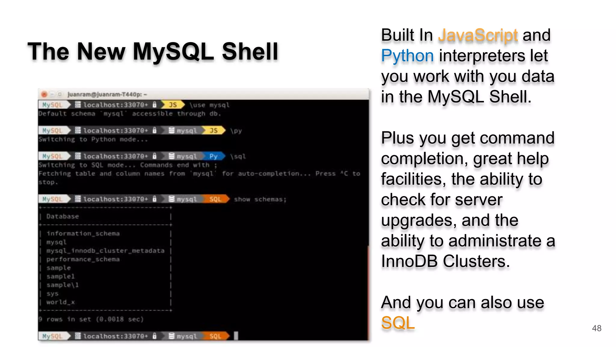 The New MySQL Shell 48 Built In JavaScript and Python interpreters let you work with you data in the MySQL Shell. Plus you get command completion, great help facilities, the ability to check for server upgrades, and the ability to administrate a InnoDB Clusters. And you can also use SQL 