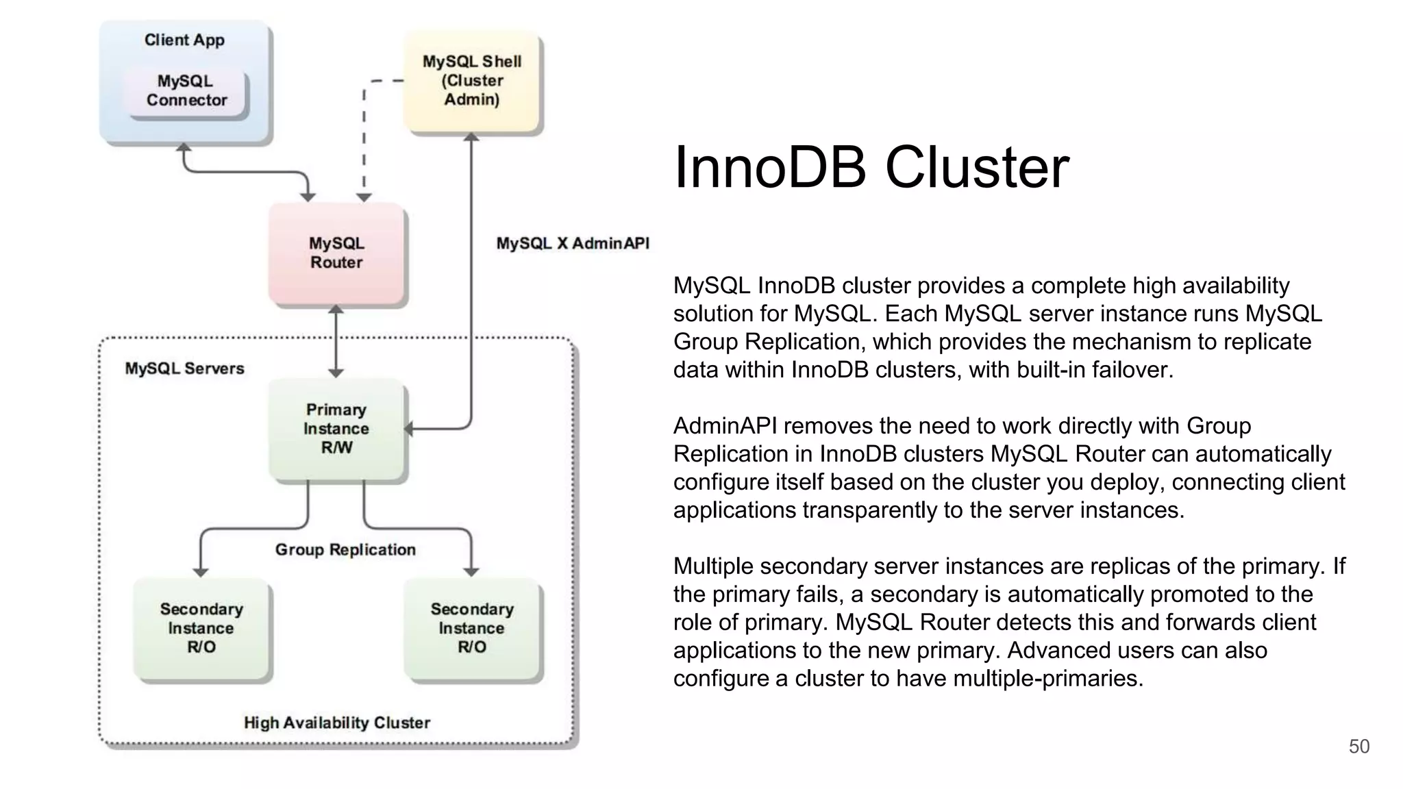 50 InnoDB Cluster MySQL InnoDB cluster provides a complete high availability solution for MySQL. Each MySQL server instance runs MySQL Group Replication, which provides the mechanism to replicate data within InnoDB clusters, with built-in failover. AdminAPI removes the need to work directly with Group Replication in InnoDB clusters MySQL Router can automatically configure itself based on the cluster you deploy, connecting client applications transparently to the server instances. Multiple secondary server instances are replicas of the primary. If the primary fails, a secondary is automatically promoted to the role of primary. MySQL Router detects this and forwards client applications to the new primary. Advanced users can also configure a cluster to have multiple-primaries. 