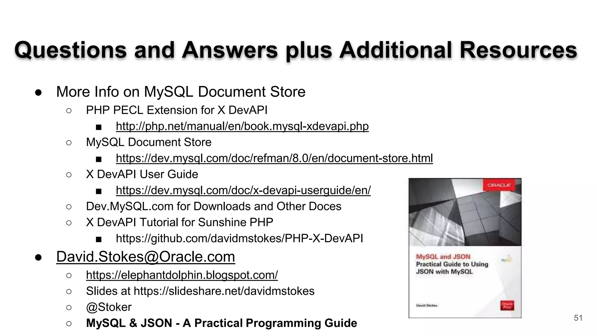 Questions and Answers plus Additional Resources ● More Info on MySQL Document Store ○ PHP PECL Extension for X DevAPI ■ http://php.net/manual/en/book.mysql-xdevapi.php ○ MySQL Document Store ■ https://dev.mysql.com/doc/refman/8.0/en/document-store.html ○ X DevAPI User Guide ■ https://dev.mysql.com/doc/x-devapi-userguide/en/ ○ Dev.MySQL.com for Downloads and Other Doces ○ X DevAPI Tutorial for Sunshine PHP ■ https://github.com/davidmstokes/PHP-X-DevAPI ● David.Stokes@Oracle.com ○ https://elephantdolphin.blogspot.com/ ○ Slides at https://slideshare.net/davidmstokes ○ @Stoker ○ MySQL & JSON - A Practical Programming Guide 51 