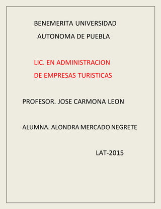 BENEMERITA UNIVERSIDAD
AUTONOMA DE PUEBLA
LIC. EN ADMINISTRACION
DE EMPRESAS TURISTICAS
PROFESOR. JOSE CARMONA LEON
ALUMNA. ALONDRA MERCADO NEGRETE
LAT-2015
 