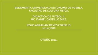 BENEMERITA UNIVERSIDAD AUTONOMA DE PUEBLA. 
FACULTAD DE CULTURA FISICA. 
DIDACTICA DE FUTBOL II. 
MC. DANIEL CASTILLO DIAZ. 
JESUS ABRAHAM REYES CORNEJO. 
201117688 
OTOÑO 2014. 
 