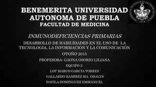 BENEMERITA UNIVERSIDAD
AUTONOMA DE PUEBLA
FACULTAD DE MEDICINA
INMUNODEFICIENCIAS PRIMARIAS
DESARROLLO DE HABILIDADES EN EL USO DE LA
TECNOLOGIA, LA INFORMACION Y LA COMUNICACIÓN
OTOÑO 2015
PROFESORA: GAONA OSORIO LILIANA
EQUIPO 3:
LOT MARCO GARCIA TORRES
GALLARDO RAMIREZ MA. ODALYS
DAVILA DOMINGUEZ EMMANUEL
 