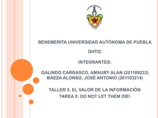 BENEMÉRITA UNIVERSIDAD AUTÓNOMA DE PUEBLA

                  DHTIC

               INTEGRANTES:

 GALINDO CARRASCO, AMAURY ALAN (201109233)
   BAEZA ALONSO, JOSÉ ANTONIO (201103214)

   TALLER 5. EL VALOR DE LA INFORMACIÓN
       TAREA 5: DO NOT LET THEM DIE!
 
