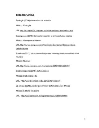 9
BIBLIOGRAFIAS
Ecología (2014) Alternativas de solución
México: Ecología
URL:http://ecologia10a.blogspot.mx/p/alternativas-de-solucion.html
Greenpeace (2015) Cero deforestación: la única solución posible
México: Greenpeace México
URL:http://www.greenpeace.org/mexico/es/Campanas/Bosques/Cero-
deforestacion/
Excelsior (2013) México entre los países con mayor deforestación a nivel
mundial
México: Notimex
URL:http://www.excelsior.com.mx/nacional/2013/06/28/906350
BioEnciclopedia (2015) Deforestación
México: BioEnciclopedia
URL: http://www.bioenciclopedia.com/deforestacion/
La prensa (2015) Alertan por ritmo de deforestación en México
México: Editorial Mexicana
URL: http://www.oem.com.mx/laprensa/notas/n3660829.htm
 