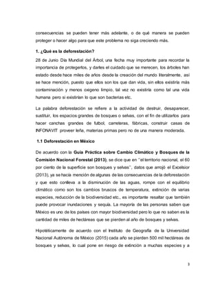 3
consecuencias se pueden tener más adelante, o de qué manera se pueden
proteger o hacer algo para que este problema no siga creciendo más.
1. ¿Qué es la deforestación?
28 de Junio Día Mundial del Árbol, una fecha muy importante para recordar la
importancia de protegerlos, y darles el cuidado que se merecen, los árboles han
estado desde hace miles de años desde la creación del mundo literalmente, así
se hace mención, puesto que ellos son los que dan vida, sin ellos existiría más
contaminación y menos oxigeno limpio, tal vez no existiría como tal una vida
humana pero si existirían lo que son bacterias etc.
La palabra deforestación se refiere a la actividad de destruir, desaparecer,
sustituir, los espacios grandes de bosques o selvas, con el fin de utilizarlos para
hacer canchas grandes de futbol, carreteras, fábricas, construir casas de
INFONAVIT proveer leña, materias primas pero no de una manera moderada.
1.1 Deforestación en México
De acuerdo con la Guía Práctica sobre Cambio Climático y Bosques de la
Comisión Nacional Forestal (2013), se dice que en ‘’el territorio nacional, el 60
por ciento de la superficie son bosques y selvas’’, datos que arrojó el Excelsior
(2013), ya se hacía mención de algunas de las consecuencias de la deforestación
y que esto conlleva a la disminución de las aguas, rompe con el equilibrio
climático como son los cambios bruscos de temperatura, extinción de varias
especies, reducción de la biodiversidad etc., es importante resaltar que también
puede provocar inundaciones y sequía. La mayoría de las personas saben que
México es uno de los países con mayor biodiversidad pero lo que no saben es la
cantidad de miles de hectáreas que se pierden al año de bosques y selvas.
Hipotéticamente de acuerdo con el Instituto de Geografía de la Universidad
Nacional Autónoma de México (2015) cada año se pierden 500 mil hectáreas de
bosques y selvas, lo cual pone en riesgo de extinción a muchas especies y a
 