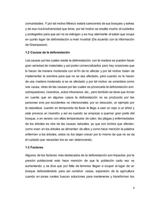 4
comunidades. Y por tal motivo México estará careciendo de sus bosques y selvas
y de esa rica biodiversidad que tiene, por tal motivo se resalta mucho el cuidarlos
y protegerlos para que así no se extingan y es muy alarmante el saber que ocupa
en quinto lugar de deforestación a nivel mundial (De acuerdo con la información
de Greenpeace)
1.2 Causas de la deforestación
Las causas por las cuales existe la deforestación, con la madera se pueden hacer
gran variedad de materiales y así poder comercializarlos pero hay ocasiones que
lo hacen de manera moderada con el fin de no afectar y por tal motivo tratan de
implementar la siembra para que no se vea afectado, pero cuando no lo hacen
de una madera moderada si se ve afectado y por tal motivo se considera como
una causa, otras de las causas por las cuales es provocada la deforestación son:
sobrepastoreo, incendios, actos inhumanos etc., pero también se tiene que tomar
en cuenta que en algunos casos la deforestación no es producida por las
personas sino por accidentes no intencionales por un descuido, un ejemplo por
la naturaleza cuando en temporada de lluvia le llega a caer un rayo a un árbol y
este provoca un incendio y así es cuando se empieza a quemar gran parte del
bosque, o en verano con altas temperaturas de calor, las plagas y enfermedades
de los árboles es otra de las causas naturales ya que son bichos que afectan,
como viven en los árboles se alimentan de ellos y como hace mención la palabra
enferman a los árboles, estos no los dejan crecer por lo mismo de que no se da
el cuidado que necesitan los se van deteriorando.
1.3 Factores
Algunos de los factores más destacados de la deforestación son Impactos por la
presión poblacional esto hace mención de que la población cada vez va
aumentando y se dice que por falta de terrenos llegan a ocupar el lugar de un
bosque deforestándolo para así construir casas, expansión de la agricultura
cuando en zonas rurales buscan soluciones para mantenerse y transforman los
 