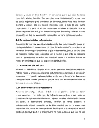 5
bosques y selvas en área de cultivo sin percatarse que lo que están haciendo
hace daño a la biodiversidad, falta de gobernanza, la deforestación por un parte
se realiza ilegalmente para convertirlos en productos, como ya se hacía mención
siempre y cuando sea de manera moderada pero a falta de una buena
organización por parte de las autoridades las personas aprovechan para así
poder adquirir mucho más, y así poder tener ingreso de dinero y a esto se le llama
corrupción por falta de valorización y capacidad por parte de las autoridades.
2. Diferencia entre tala y deforestación
Cabe recordar que hay una diferencia clara entre tala y deforestación ya que en
cierta parte la tala no es una causa principal de la deforestación como lo son los
incendios o el sobrepastoreo que es lo que se realiza más, porque por una parte
es necesario realizar unos productos con la madera y por ende es necesario
talarlos, pero cuando se realiza esa actividad tienen que sembrar árboles de
rápido crecimiento para que así se puedan reproducir más.
2.1 Los árboles nos dan vida
Sin ellos no tendríamos oxigeno limpio, hacen que miles de especies tengan un
habitad natural y tengan vida, el planeta estuviera más contaminado si se llegarán
a escasear por completo, incluso existirían mucho más enfermedades, la escases
del agua traería muchos problemas porque al reducir los bosques también se
empieza a escasear el agua.
2.2 Consecuencias de la deforestación
Así como para cualquier situación todo tiene cosas positivas, también se tienen
cosas negativas y en este caso la deforestación conlleva a una serie de
consecuencias que son muy alarmantes, algunas de ellas son la disminución de
las aguas, el desequilibrio climático, extinción de varias especies, el
calentamiento global, reducción de la biodiversidad que es el punto más
importante y es donde se tiene que hacer énfasis para que se sepa que se está
perdiendo la mayor parte y la gran mayoría no hace nada para que esto no siga
 