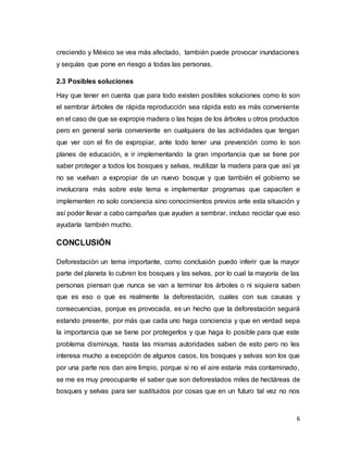 6
creciendo y México se vea más afectado, también puede provocar inundaciones
y sequías que pone en riesgo a todas las personas.
2.3 Posibles soluciones
Hay que tener en cuenta que para todo existen posibles soluciones como lo son
el sembrar árboles de rápida reproducción sea rápida esto es más conveniente
en el caso de que se expropie madera o las hojas de los árboles u otros productos
pero en general sería conveniente en cualquiera de las actividades que tengan
que ver con el fin de expropiar, ante todo tener una prevención como lo son
planes de educación, e ir implementando la gran importancia que se tiene por
saber proteger a todos los bosques y selvas, reutilizar la madera para que así ya
no se vuelvan a expropiar de un nuevo bosque y que también el gobierno se
involucrara más sobre este tema e implementar programas que capaciten e
implementen no solo conciencia sino conocimientos previos ante esta situación y
así poder llevar a cabo campañas que ayuden a sembrar, incluso reciclar que eso
ayudaría también mucho.
CONCLUSIÓN
Deforestación un tema importante, como conclusión puedo inferir que la mayor
parte del planeta lo cubren los bosques y las selvas, por lo cual la mayoría de las
personas piensan que nunca se van a terminar los árboles o ni siquiera saben
que es eso o que es realmente la deforestación, cuales con sus causas y
consecuencias, porque es provocada, es un hecho que la deforestación seguirá
estando presente, por más que cada uno haga conciencia y que en verdad sepa
la importancia que se tiene por protegerlos y que haga lo posible para que este
problema disminuya, hasta las mismas autoridades saben de esto pero no les
interesa mucho a excepción de algunos casos, los bosques y selvas son los que
por una parte nos dan aire limpio, porque si no el aire estaría más contaminado,
se me es muy preocupante el saber que son deforestados miles de hectáreas de
bosques y selvas para ser sustituidos por cosas que en un futuro tal vez no nos
 