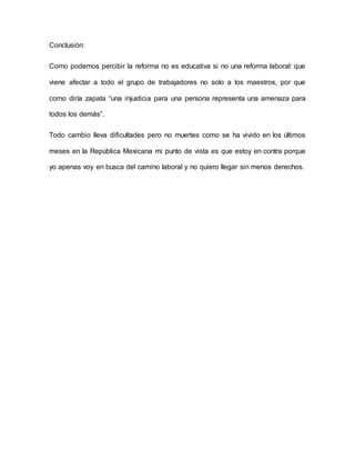 Conclusión:
Como podemos percibir la reforma no es educativa si no una reforma laboral: que
viene afectar a todo el grupo de trabajadores no solo a los maestros, por que
como diría zapata “una injusticia para una persona representa una amenaza para
todos los demás”.
Todo cambio lleva dificultades pero no muertes como se ha vivido en los últimos
meses en la República Mexicana mi punto de vista es que estoy en contra porque
yo apenas voy en busca del camino laboral y no quiero llegar sin menos derechos.
 