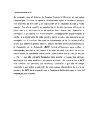 La reforma educativa
Se pretende crear el Sistema de Servicio Profesional Docente, el cual estará
integrado por concursos de ingresos para docentes y para la promoción a cargos
con funciones de dirección y de supervisión en la educación básica y media
superior. Con dicha creación se estarían fijando los términos para el ingreso, la
promoción y la permanencia en el servicio. Los criterios para determinar la
promoción o el sistema de reconocimientos corresponderán exclusivamente al
mérito y a la preparación de cada maestro. Como se sabe, este esquema hoy es
manejado por el Sindicato Nacional de Trabajadores de la Educación (SNTE),
mismo que determina plazas, salarios, cargos, etcétera. El Instituto Nacional para
la Evaluación de la Educación (INEE) tendrá atribuciones para evaluar el
desempeño y resultados del Sistema Educativo Nacional. Para esto, la reforma
busca dotarlo de autonomía constitucional –como sucede con BANXICO, INEGI o
el IFE- y con ello otorgarle facultades para diseñar y realizar los cambios
necesarios que vaya requiriendo el sistema educativo. Se buscará que el INEE
esté formado por personas con reconocida capacidad y que sea un cuerpo
colegiado el que realice la selección de estas, aunque el presidente de la junta de
gobierno del INEE será propuesto ante el Senado de la República por el titular del
Poder Ejecutivo nacional.
 