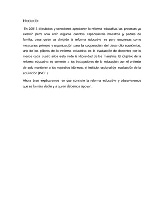 Introducción
En 20013 diputados y senadores aprobaron la reforma educativa, las protestas ya
existían pero solo eran algunos cuantos especialistas maestros y padres de
familia, para quien va dirigido la reforma educativa es para empresas como
mexicanos primero y organización para la cooperación del desarrollo económico,
uno de los pilares de la reforma educativa es la evaluación de docentes por lo
menos cada cuatro años esta mide la idoneidad de los maestros. El objetivo de la
reforma educativa es someter a los trabajadores de la educación con el pretexto
de solo mantener a los maestros idóneos, el instituto nacional de evaluación de la
educación (INEE).
Ahora bien explicaremos en que consiste la reforma educativa y observaremos
que es lo más viable y a quien debemos apoyar.
 