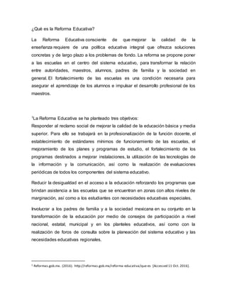 ¿Qué es la Reforma Educativa?
La Reforma Educativa consciente de que mejorar la calidad de la
enseñanza requiere de una política educativa integral que ofrezca soluciones
concretas y de largo plazo a los problemas de fondo. La reforma se propone poner
a las escuelas en el centro del sistema educativo, para transformar la relación
entre autoridades, maestros, alumnos, padres de familia y la sociedad en
general. El fortalecimiento de las escuelas es una condición necesaria para
asegurar el aprendizaje de los alumnos e impulsar el desarrollo profesional de los
maestros.
1La Reforma Educativa se ha planteado tres objetivos:
Responder al reclamo social de mejorar la calidad de la educación básica y media
superior. Para ello se trabajará en la profesionalización de la función docente, el
establecimiento de estándares mínimos de funcionamiento de las escuelas, el
mejoramiento de los planes y programas de estudio, el fortalecimiento de los
programas destinados a mejorar instalaciones, la utilización de las tecnologías de
la información y la comunicación, así como la realización de evaluaciones
periódicas de todos los componentes del sistema educativo.
Reducir la desigualdad en el acceso a la educación reforzando los programas que
brindan asistencia a las escuelas que se encuentran en zonas con altos niveles de
marginación, así como a los estudiantes con necesidades educativas especiales.
Involucrar a los padres de familia y a la sociedad mexicana en su conjunto en la
transformación de la educación por medio de consejos de participación a nivel
nacional, estatal, municipal y en los planteles educativos, así como con la
realización de foros de consulta sobre la planeación del sistema educativo y las
necesidades educativas regionales.
1 Reformas.gob.mx. (2016). http://reformas.gob.mx/reforma-educativa/que-es [Accessed 11 Oct. 2016].
 