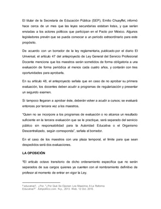 El titular de la Secretaría de Educación Pública (SEP), Emilio Chuayffet, informó
hace cerca de un mes que las leyes secundarias estaban listas, y que serían
enviadas a los actores políticos que participan en el Pacto por México. Algunos
legisladores prevén que se pueda convocar a un periodo extraordinario para este
propósito.
De acuerdo con un borrador de la ley reglamentaria, publicado por el diario El
Universal, el artículo 47 del anteproyecto de Ley General del Servicio Profesional
Docente menciona que los maestros serán sometidos de forma obligatoria a una
evaluación de forma periódica al menos cada cuatro años, y contarán con tres
oportunidades para aprobarla.
En su artículo 48, el anteproyecto señala que en caso de no aprobar su primera
evaluación, los docentes deben acudir a programas de regularización y presentar
un segundo examen.
Si tampoco llegaran a aprobar éste, deberán volver a acudir a cursos; se evaluará
entonces por tercera vez a los maestros.
“Quien no se incorpore a los programas de evaluación o no alcance un resultado
suficiente en la tercera evaluación que se le practique, será separado del servicio
público sin responsabilidad para la Autoridad Educativa o el Organismo
Descentralizado, según corresponda”, señala el borrador.
En el caso de los maestros con una plaza temporal, el límite para que sean
despedidos será dos evaluaciones.
LA OPOSICIÓN
3El artículo octavo transitorio de dicho ordenamiento especifica que no serán
separados de sus cargos quienes ya cuenten con el nombramiento definitivo de
profesor al momento de entrar en vigor la Ley.
3 educativa?, ¿Por. "¿Por Qué Se Oponen Los Maestros A La Reforma
Educativa?". Adnpolitico.com. N.p., 2013. Web. 12 Oct. 2016.
 