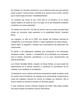 No obstante, los docentes inconformes con la reforma acusan que esta situación
puede cambiar. Francisco Bravo, dirigente de la sección 9 de la CNTE, comentó
que el cambio legal provocará "inestabilidad laboral".
“La maniobra que vemos es que, como está en un transitorio, en un tiempo
pueden quitarlo y se queda ya como una regla, con lo que empezarán a despedir
a maestros con mucha antigüedad.
“El maestro que tiene 20 o 25 años de servicio, que ya se ganó una plaza base
incluso por concursos, todos quedamos en la inestabilidad laboral”, consideró
Bravo.
Los maestros, no sólo de la CNTE sino también del Sindicato Nacional de
Trabajadores de la Educación (SNTE) e incluso legisladores de Nueva Alianza -
partido ligado al magisterio-, rechazan que la permanencia del profesorado sea
condicionada.
El artículo 6 del anteproyecto establece que corresponde a las autoridades
educativas locales: “someter a consideración de la Secretaría sus propuestas
para el ingreso, promoción, permanencia y, en su caso, reconocimiento que
estimen pertinentes”.
Luis Antonio González Roldán, diputado de Nueva Alianza, se opuso desde las
negociaciones de la reforma educativa a condicionar la permanencia de los
maestros a sus resultados en la evaluación.
“Consideramos que la inclusión del término permanencia violenta el sentido social
de nuestra propia Constitución. Se estatuye como condicionante constitucional en
contra del magisterio nacional por encima de proteger sus derechos”, dijo en
tribuna mientras se discutía la iniciativa, en diciembre pasado.
A este rechazo se sumó la entonces dirigente del SNTE, Elba Esther Gordillo,
hoy presa acusada de malversar recursos del sindicato.
 