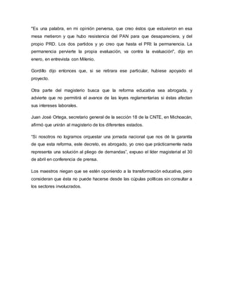 "Es una palabra, en mi opinión perversa, que creo éstos que estuvieron en esa
mesa metieron y que hubo resistencia del PAN para que desapareciera, y del
propio PRD. Los dos partidos y yo creo que hasta el PRI: la permanencia. La
permanencia pervierte la propia evaluación, va contra la evaluación", dijo en
enero, en entrevista con Milenio.
Gordillo dijo entonces que, si se retirara ese particular, hubiese apoyado el
proyecto.
Otra parte del magisterio busca que la reforma educativa sea abrogada, y
advierte que no permitirá el avance de las leyes reglamentarias si éstas afectan
sus intereses laborales.
Juan José Ortega, secretario general de la sección 18 de la CNTE, en Michoacán,
afirmó que unirán al magisterio de los diferentes estados.
“Si nosotros no logramos orquestar una jornada nacional que nos dé la garantía
de que esta reforma, este decreto, es abrogado, yo creo que prácticamente nada
representa una solución al pliego de demandas”, expuso el líder magisterial el 30
de abril en conferencia de prensa.
Los maestros niegan que se estén oponiendo a la transformación educativa, pero
consideran que ésta no puede hacerse desde las cúpulas políticas sin consultar a
los sectores involucrados.
 