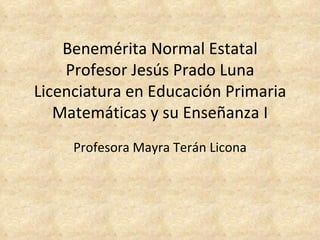 Profesora   Mayra   Terán   Licona Benemérita Normal Estatal Profesor Jesús Prado Luna Licenciatura en Educación Primaria Matemáticas y su Enseñanza I   