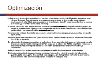 Optimización
La PCR es una técnica de gran sensibilidad, necesita una mínima cantidad de ADN para obtener un gran
número de copias. Además, puede ser muy propensa a errores si se lleva a cabo en condiciones
inadecuadas de esterilidad, que conduzcan a la amplificación de ADN no correspondiente a la muestra
a analizar (y por tanto a conclusiones inciertas).
Se han de tomar una serie de precauciones para evitar la contaminación con ADN extraño. Ejemplos en
los que es especialmente importante la amplificación son la detección de enfermedades o el diagnóstico
de identidad y parentesco. Posibles precauciones son:
*Tener especial cuidado durante los pasos previos a la amplificación: recogida, envío, custodia y procesado
de muestras.
*Limpieza exhaustiva y esterilización (lejía, etanol, luz UV) de la superficie de trabajo entre la realización de
una PCR y la siguiente.
*En laboratorios de diagnóstico genético, se suelen tener áreas separadas de trabajo: un laboratorio para la
preparación de la mezcla madre para la PCR, otro para la adición del ADN a amplificar, otro donde se
encuentra la maquinaria para realizar la PCR y otro donde se abre y analiza la muestra ya
amplificada.
*Cabinas de seguridad biológica para reducir vapores cargados de amplicones de enfermedades.
*Protección adecuada de los operarios que manipulen las muestras y los instrumentos del laboratorio:
guantes, bata, botas, gafas de seguridad, pelo recogido... En el diagnóstico molecular es conveniente
que se cambien estos elementos al pasar de una zona de trabajo a otra.

 